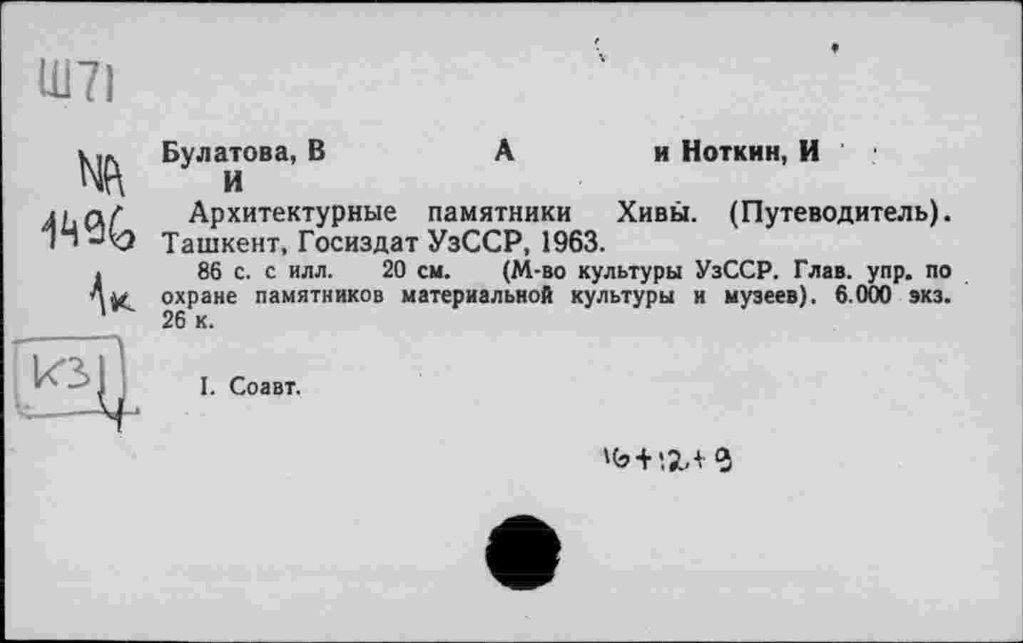 ﻿Ш71

Булатова, В	А	и Ноткин, И
И
Архитектурные памятники	Хивы. (Путеводитель).
Ташкент, Госиздат УзССР, 1963.
86 с. с илл. 20 см. (М-во культуры УзССР. Глав. упр. по охране памятников материальной культуры и музеев). 6.000 экз. 26 к.
I. Соавт.
